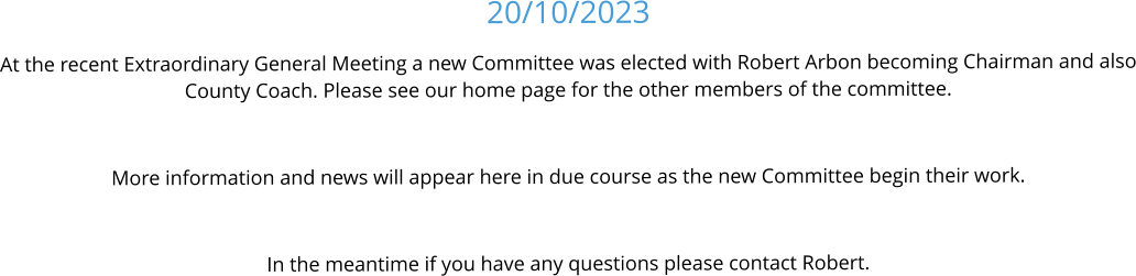 20/10/2023 At the recent Extraordinary General Meeting a new Committee was elected with Robert Arbon becoming Chairman and also County Coach. Please see our home page for the other members of the committee.  More information and news will appear here in due course as the new Committee begin their work.  In the meantime if you have any questions please contact Robert.